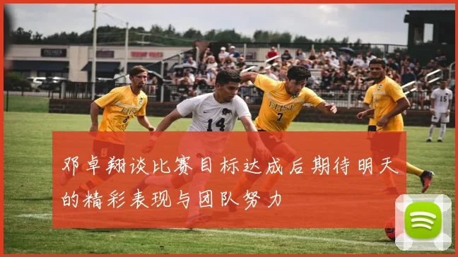 邓卓翔谈比赛目标达成后期待明天的精彩表现与团队努力