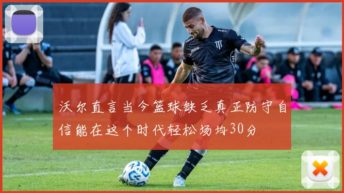 沃尔直言当今篮球缺乏真正防守自信能在这个时代轻松场均30分
