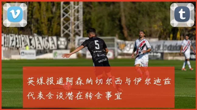 英媒报道阿森纳切尔西与伊尔迪兹代表会谈潜在转会事宜