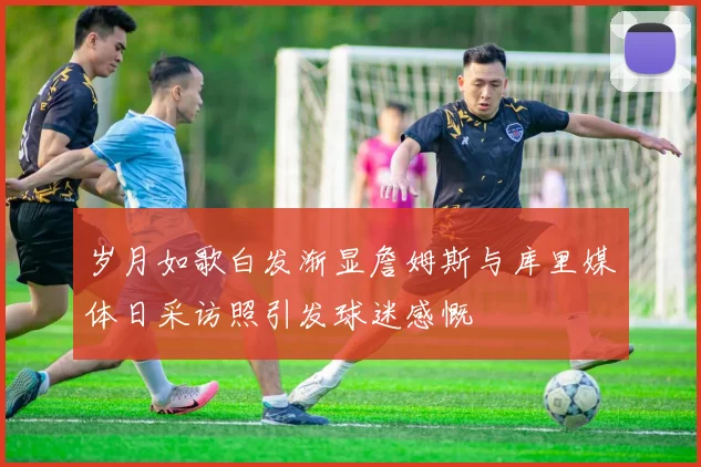 岁月如歌白发渐显詹姆斯与库里媒体日采访照引发球迷感慨