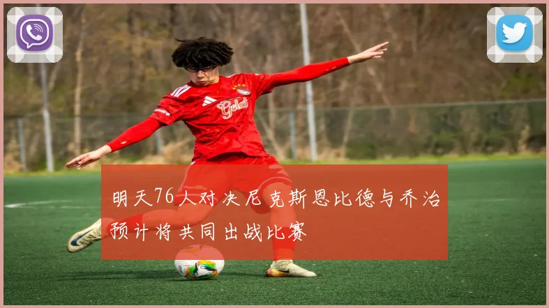 明天76人对决尼克斯恩比德与乔治预计将共同出战比赛