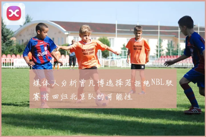 媒体人分析曾凡博选择若拒绝NBL联赛将回归北京队的可能性