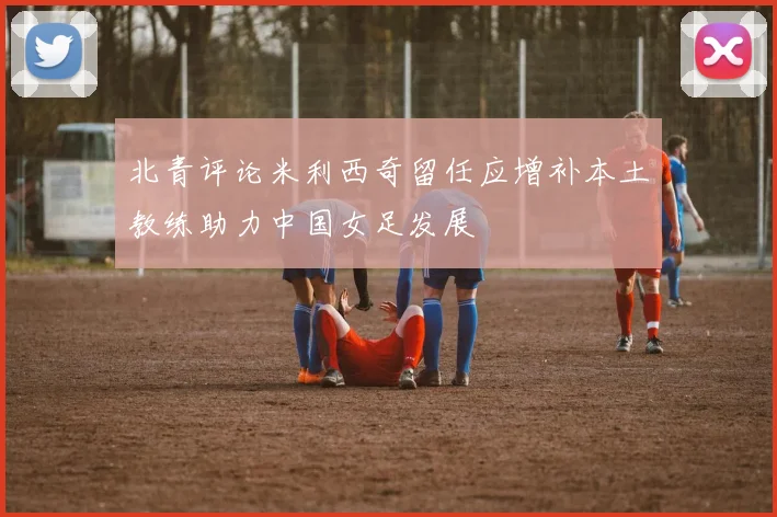 北青评论米利西奇留任应增补本土教练助力中国女足发展