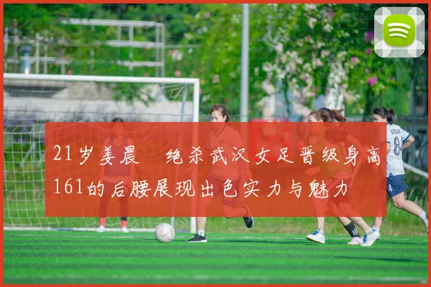 21岁姜晨璟绝杀武汉女足晋级身高161的后腰展现出色实力与魅力