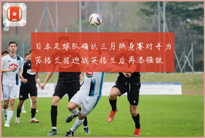 日本足球队确认三月热身赛对手为苏格兰将迎战英格兰后再添强敌