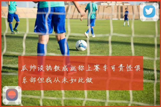 瓜帅谈执教成就称上赛季可责怪俱乐部但我从未如此做
