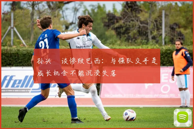 孙兴慜谈惨败巴西：与强队交手是成长机会不能沉浸失落