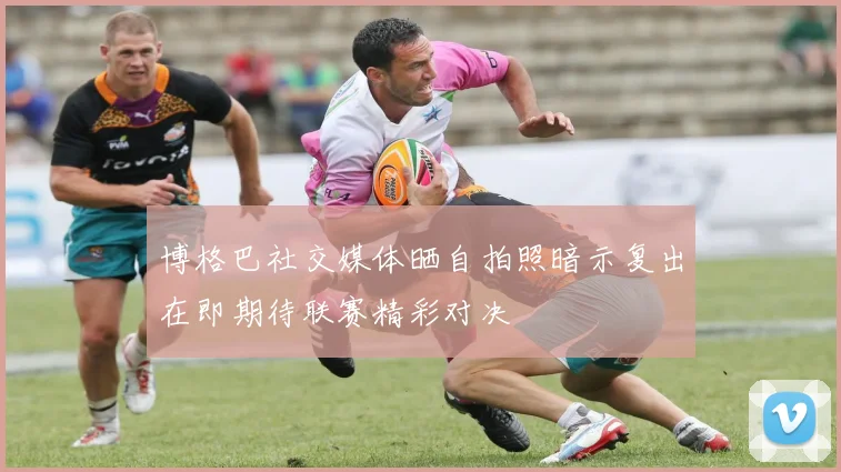 博格巴社交媒体晒自拍照暗示复出在即期待联赛精彩对决
