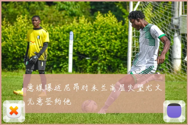 意媒曝迈尼昂对米兰高层失望尤文无意签约他
