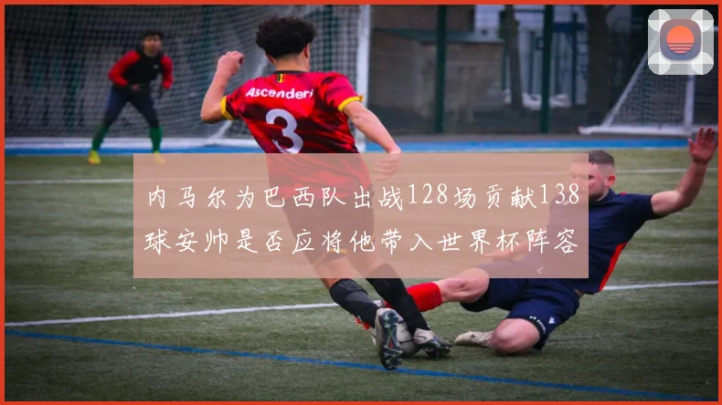 内马尔为巴西队出战128场贡献138球安帅是否应将他带入世界杯阵容