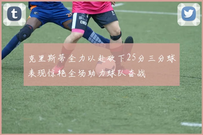 克里斯蒂全力以赴砍下25分三分球表现惊艳全场助力球队奋战