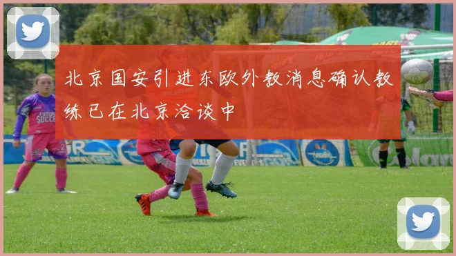 北京国安引进东欧外教消息确认教练已在北京洽谈中