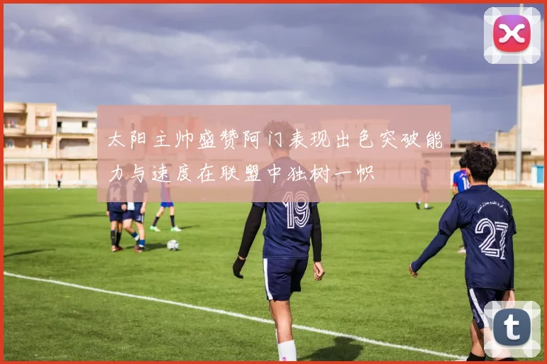 太阳主帅盛赞阿门表现出色突破能力与速度在联盟中独树一帜