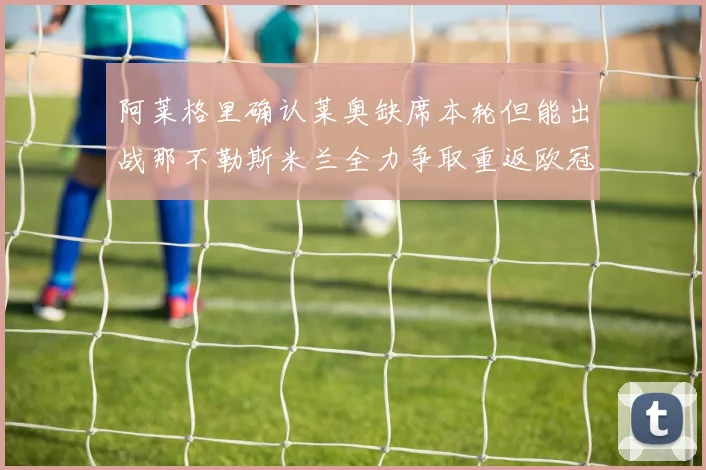 阿莱格里确认莱奥缺席本轮但能出战那不勒斯米兰全力争取重返欧冠资格