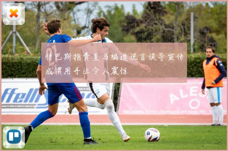 特巴斯指责皇马编造谎言误导宣传成惯用手法令人震惊