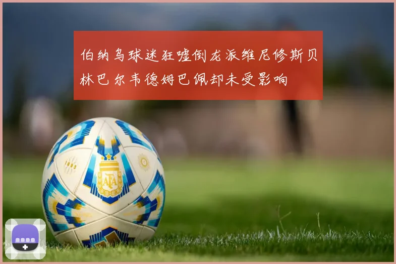 伯纳乌球迷狂嘘倒龙派维尼修斯贝林巴尔韦德姆巴佩却未受影响