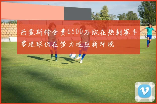 西蒙斯转会费6500万欧在热刺赛季零进球仍在努力适应新环境