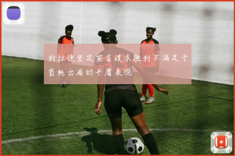 利拉德坚定宣言追求胜利不满足于首轮出局的平庸表现