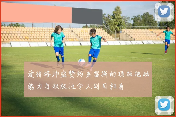 爱将塔帅盛赞约克雷斯的顶级跑动能力与积极性令人刮目相看