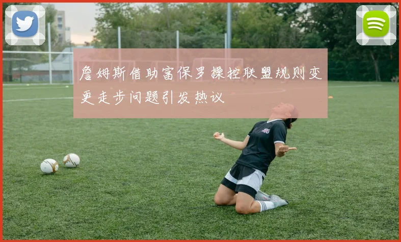 詹姆斯借助富保罗操控联盟规则变更走步问题引发热议