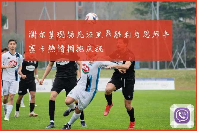 谢尔基现场见证里昂胜利与恩师丰塞卡热情拥抱庆祝