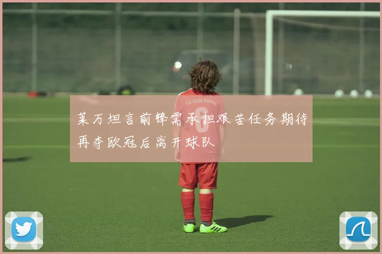 莱万坦言前锋需承担艰苦任务期待再夺欧冠后离开球队