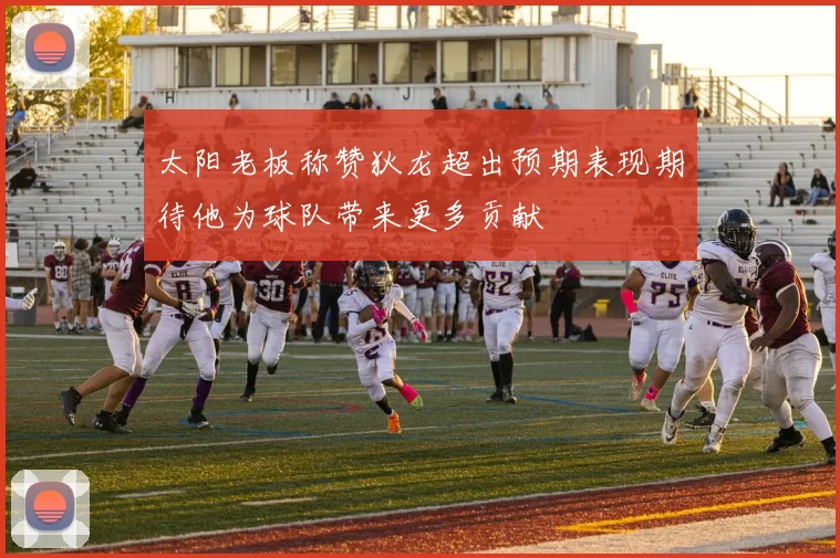 太阳老板称赞狄龙超出预期表现期待他为球队带来更多贡献