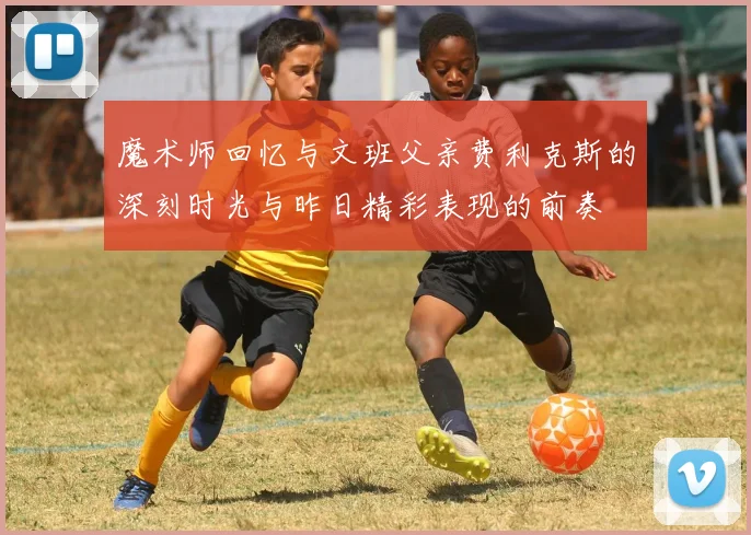 魔术师回忆与文班父亲费利克斯的深刻时光与昨日精彩表现的前奏