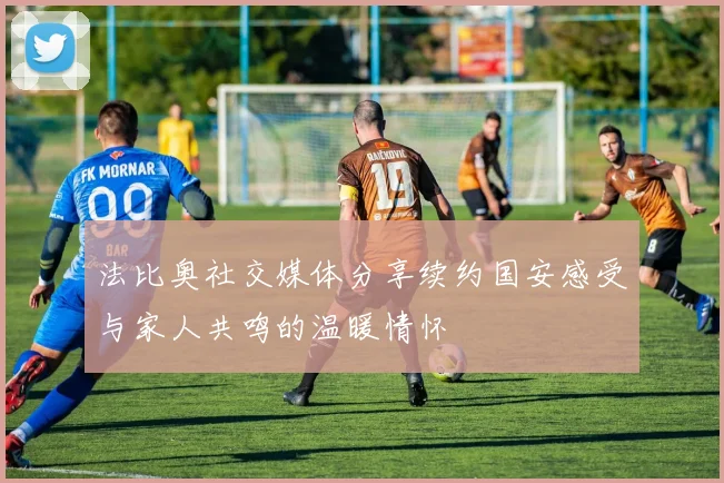 法比奥社交媒体分享续约国安感受与家人共鸣的温暖情怀