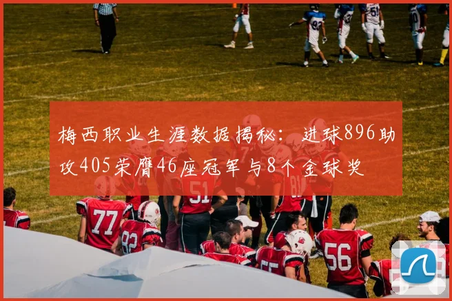 梅西职业生涯数据揭秘：进球896助攻405荣膺46座冠军与8个金球奖