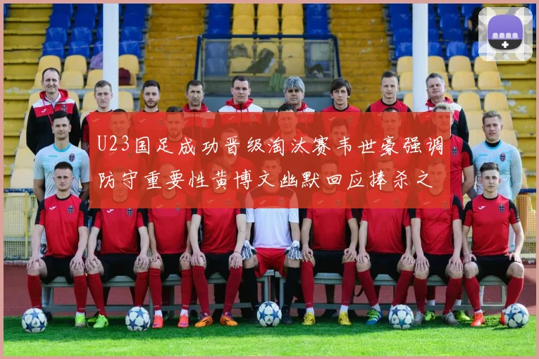 U23国足成功晋级淘汰赛韦世豪强调防守重要性黄博文幽默回应捧杀之说