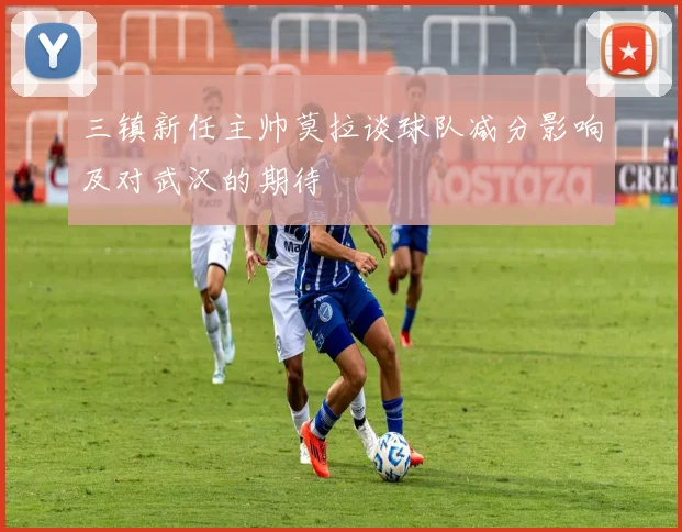 三镇新任主帅莫拉谈球队减分影响及对武汉的期待